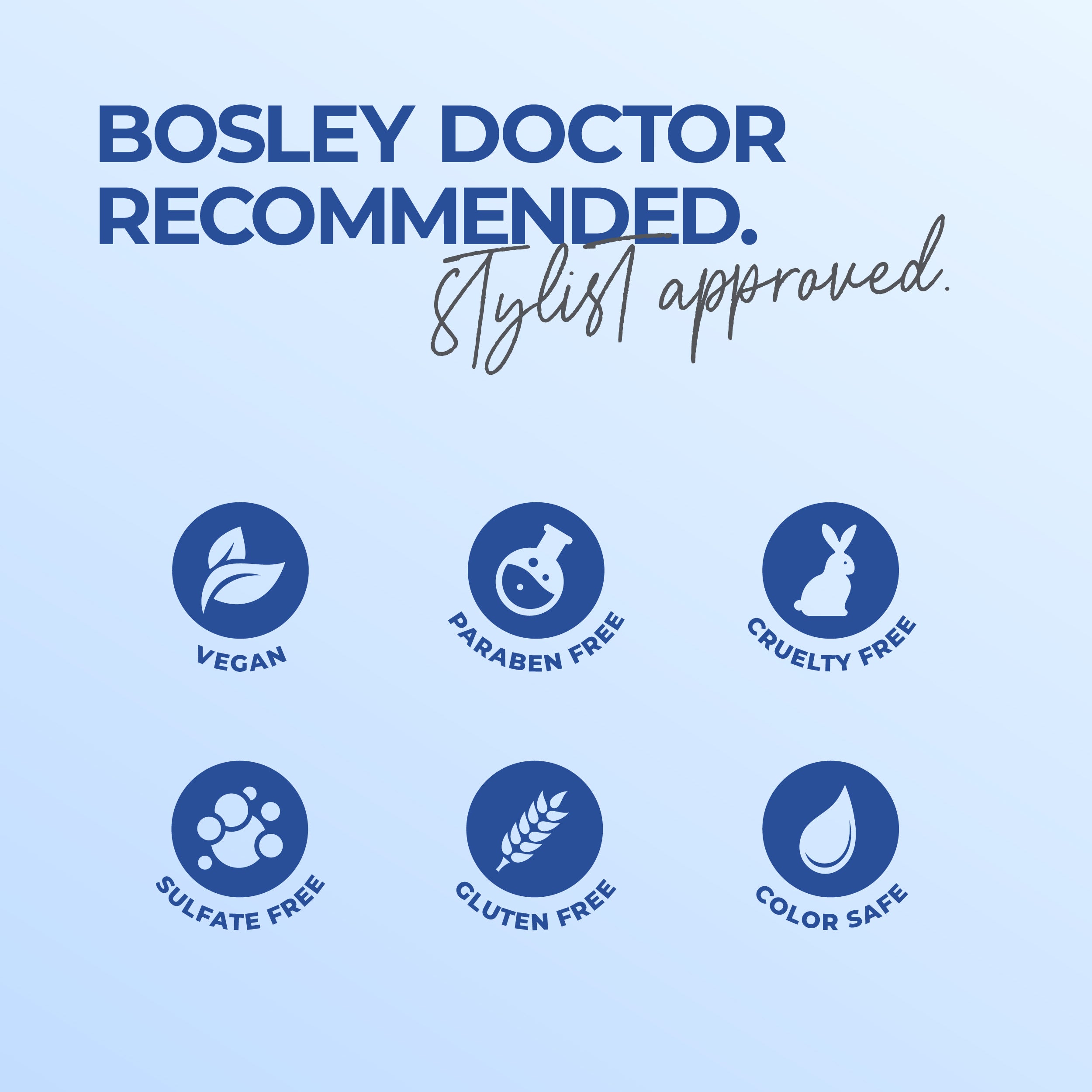Bosley Doctor Recommended. Stylist approved. Vegan, paraben free, cruelty free, sulfate free, gluten free, and color safe.
